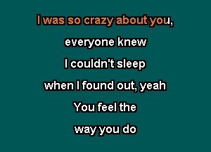 l was so crazy about you,

everyone knew
I couldn't sleep
when I found out, yeah
You feel the

way you do