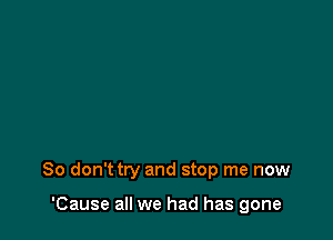 So don'ttry and stop me now

'Cause all we had has gone