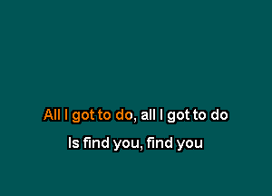 All I got to do, all I got to do

Is find you, find you