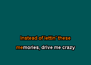 Instead oflettin' these

memories. drive me crazy