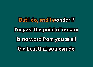 But I do, and I wonder if

I'm past the point of rescue

Is no word from you at all

the best that you can do