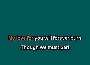 My love for you will forever burn

Though we must part