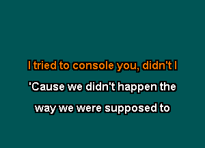 I tried to console you, didn't I

'Cause we didn't happen the

way we were supposed to