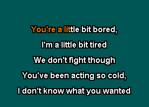 You're a little bit bored,
I'm a little bit tired
We don't fight though

You've been acting so cold,

I don't know what you wanted