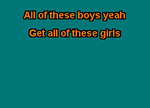 All of these boys yeah

Get all of these girls