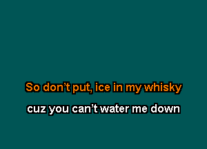 So don't put, ice in my whisky

cuz you can't water me down