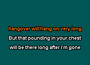 hangover will hang on very long

But that pounding in your chest

will be there long after Pm gone