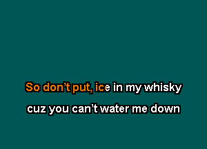 So don't put, ice in my whisky

cuz you can't water me down