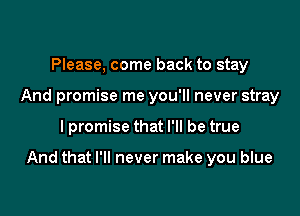 Please, come back to stay
And promise me you'll never stray

I promise that I'll be true

And that I'll never make you blue