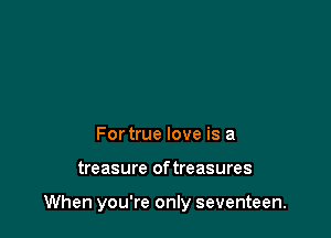 For true love is a

treasure of treasures

When you're only seventeen.