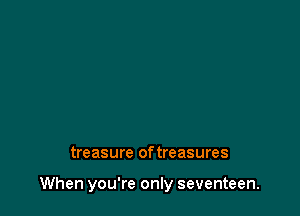 treasure of treasures

When you're only seventeen.