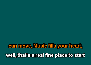 can move, Music fills your heart,

well, that's a real the place to start