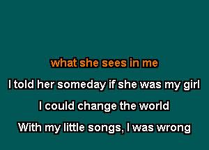 what she sees in me

ltold her someday if she was my girl

I could change the world

With my little songs, Iwas wrong