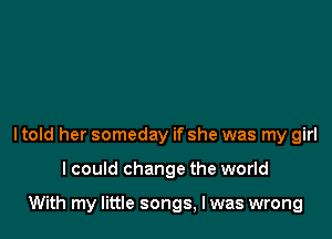 ltold her someday if she was my girl

I could change the world

With my little songs, Iwas wrong