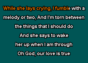 While she lays crying, I fumble with a
melody or two, And I'm torn between
the things that I should do
And she says to wake
her up when I am through

Oh God, our love is true