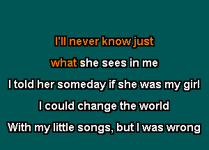 I'll never knowjust
what she sees in me
I told her someday if she was my girl
I could change the world

With my little songs, but I was wrong