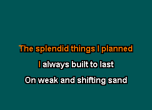 The splendid things I planned

I always built to last

0n weak and shifting sand