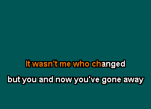 It wasn't me who changed

but you and now you've gone away