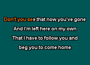 Don't you see that now you've gone

And I'm left here on my own

Thatl have to follow you and

beg you to come home