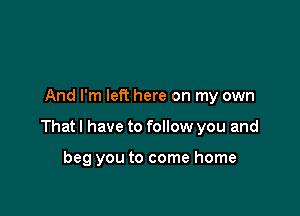 And I'm left here on my own

Thatl have to follow you and

beg you to come home