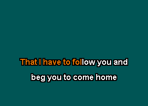 Thatl have to follow you and

beg you to come home