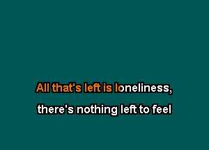 All that's left is loneliness,

there's nothing left to feel