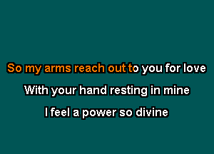 So my arms reach out to you for love

With your hand resting in mine

lfeel a power so divine