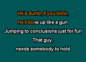 He's dumb, ifyou blink,

he'll blow up like a gun

Jumping to conclusions just for fun

That guy,

needs somebody to hold