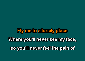 Fly me to a lonely place

Where you'll never see my face,

so you'll neverfeel the pain of