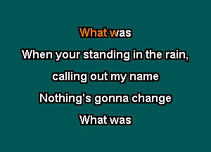 Wh at was

When your standing in the rain,

calling out my name
Nothing's gonna change
What was