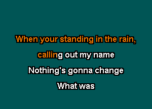 When your standing in the rain,

calling out my name
Nothing's gonna change
What was