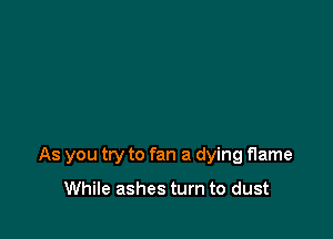 As you try to fan a dying flame

While ashes turn to dust