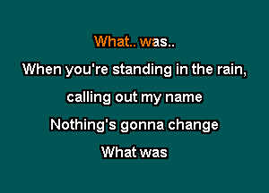 What. was..

When you're standing in the rain,

calling out my name
Nothing's gonna change
What was