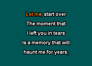 Let me, start over
The moment that

lleft you in tears

Is a memory that will

haunt me for years,