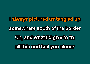 I always pictured us tangled up

somewhere south ofthe border

Oh, and what I'd give to fix

all this and feel you closer