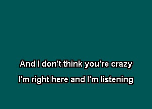 And I don't think you're crazy

I'm right here and I'm listening