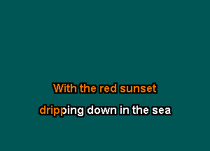 With the red sunset

dripping down in the sea