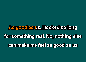 As good as us, I looked so long

for something real, No, nothing else

can make me feel as good as us