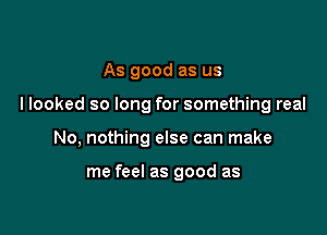 As good as us

llooked so long for something real

No, nothing else can make

me feel as good as