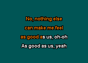 No, nothing else
can make me feel

as good as us. oh-oh

As good as us, yeah
