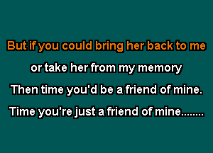 But ifyou could bring her back to me
or take her from my memory
Then time you'd be a friend of mine.

Time you're just a friend of mine ........