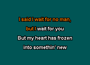 I said Iwait for no man,

but I wait for you
But my heart has frozen

into somethin' new