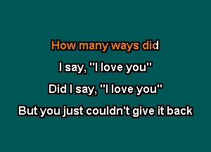 How many ways did
I say, I love you

Did I say, I love you

But youjust couldn't give it back