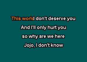 This world don't deserve you

And I'll only hurt you
so why are we here

Jojo, I don't know