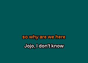 so why are we here

Jojo, I don't know