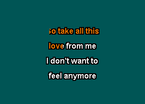 So take all this
love from me

I don't want to

feel anymore