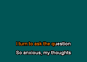 I turn to ask the question

So anxious, my thoughts