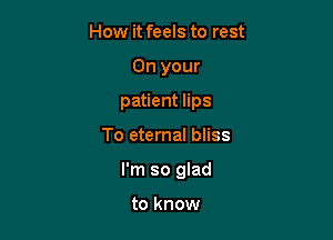 How it feels to rest
On your
patient lips

To eternal bliss

I'm so glad

to know