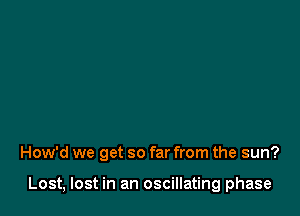 How'd we get so far from the sun?

Lost, lost in an oscillating phase