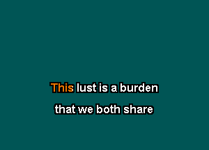 This lust is a burden

that we both share